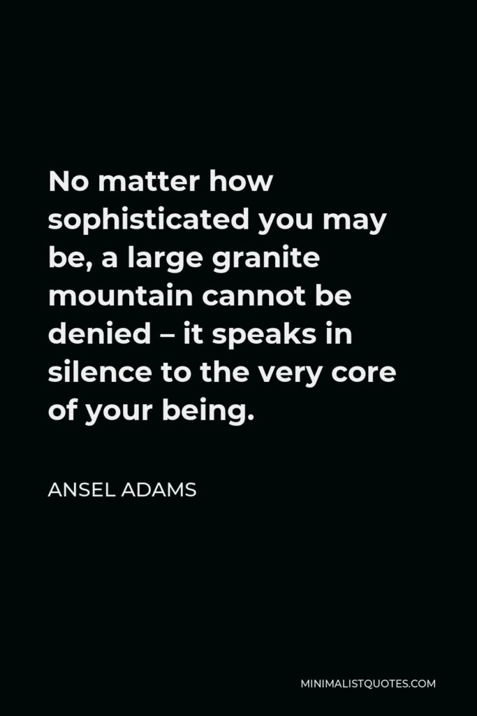 Ansel Adams Quote - No matter how sophisticated you may be, a large granite mountain cannot be denied – it speaks in silence to the very core of your being.