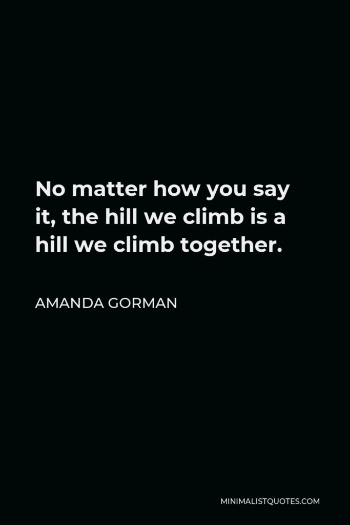 Amanda Gorman Quote - No matter how you say it, the hill we climb is a hill we climb together.