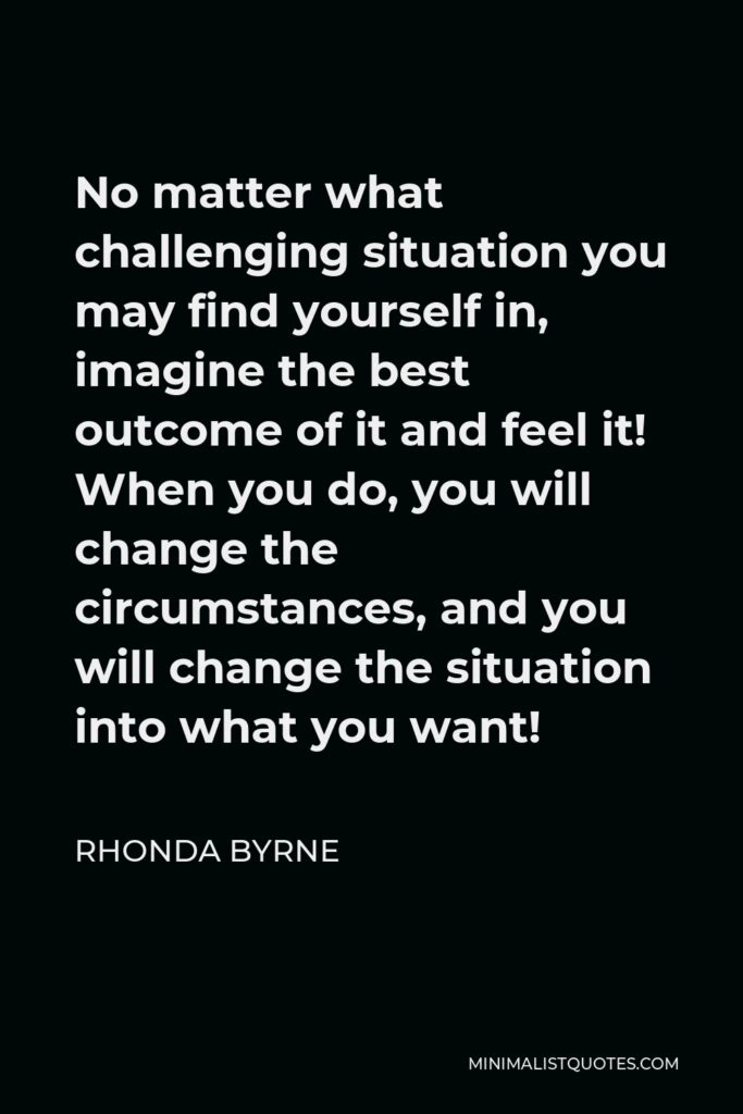Rhonda Byrne Quote - No matter what challenging situation you may find yourself in, imagine the best outcome of it and feel it! When you do, you will change the circumstances, and you will change the situation into what you want!