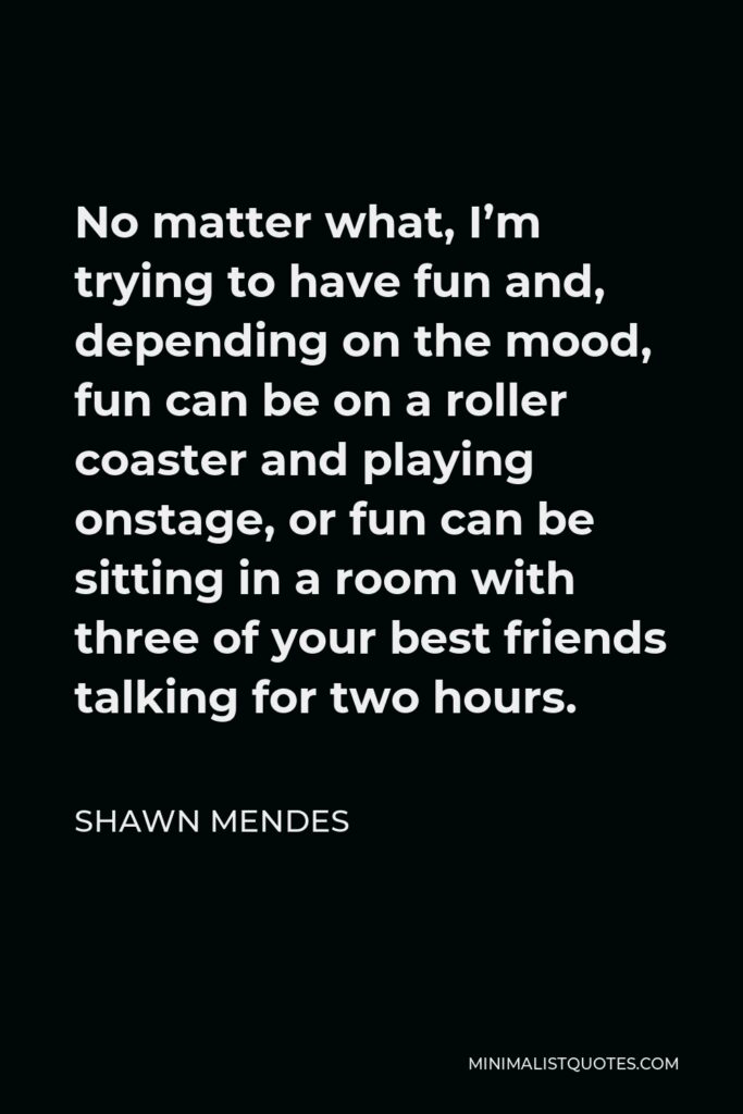 Shawn Mendes Quote - No matter what, I’m trying to have fun and, depending on the mood, fun can be on a roller coaster and playing onstage, or fun can be sitting in a room with three of your best friends talking for two hours.