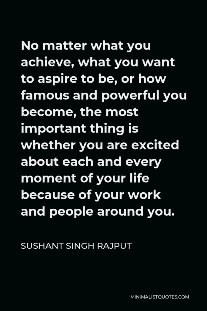 Sushant Singh Rajput Quote - No matter what you achieve, what you want to aspire to be, or how famous and powerful you become, the most important thing is whether you are excited about each and every moment of your life because of your work and people around you.