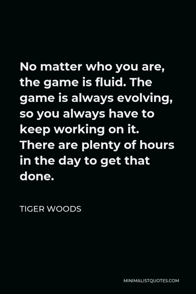 Tiger Woods Quote - No matter who you are, the game is fluid. The game is always evolving, so you always have to keep working on it. There are plenty of hours in the day to get that done.
