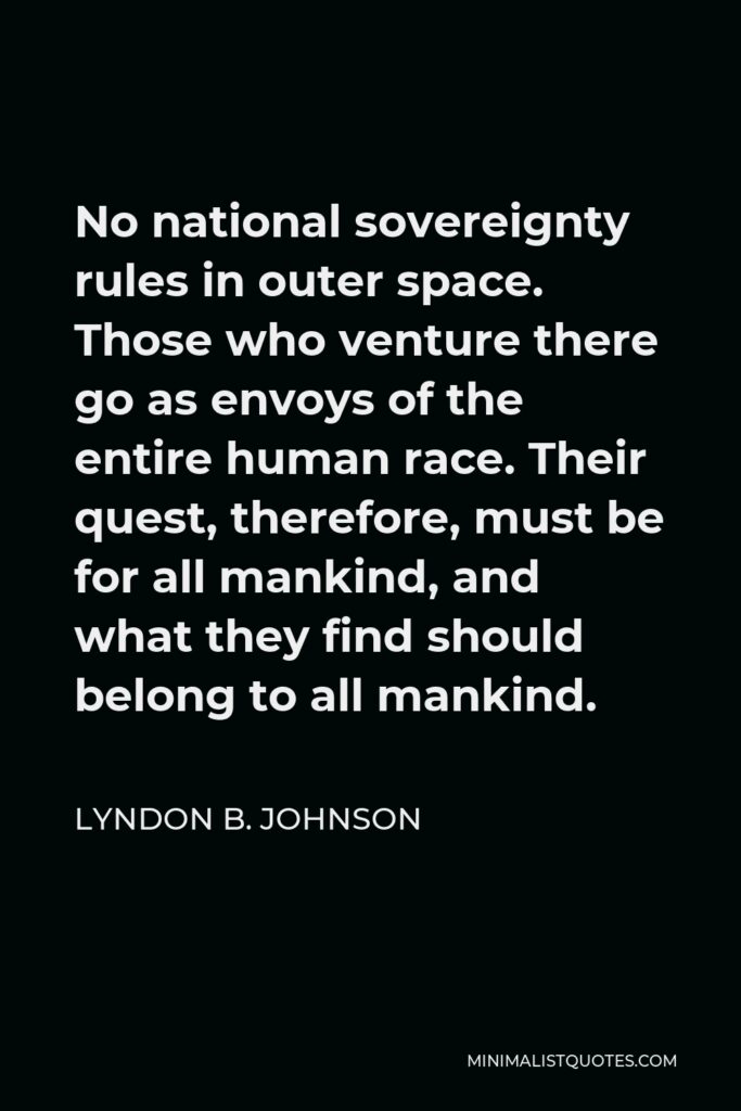 Lyndon B. Johnson Quote - No national sovereignty rules in outer space. Those who venture there go as envoys of the entire human race. Their quest, therefore, must be for all mankind, and what they find should belong to all mankind.