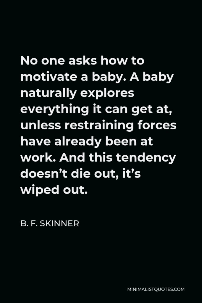 B. F. Skinner Quote - No one asks how to motivate a baby. A baby naturally explores everything it can get at, unless restraining forces have already been at work. And this tendency doesn’t die out, it’s wiped out.