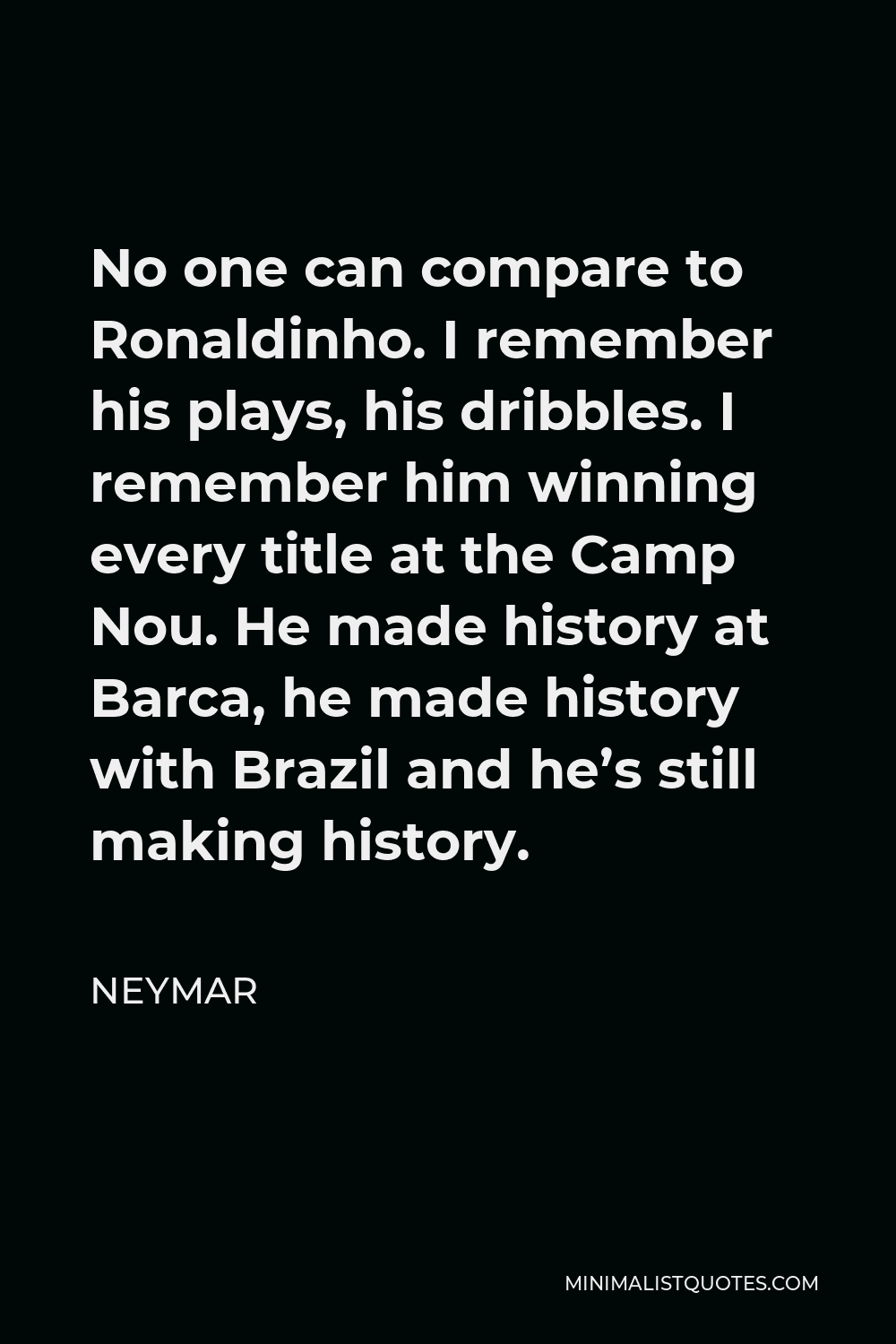 Neymar Quote - No one can compare to Ronaldinho. I remember his plays, his dribbles. I remember him winning every title at the Camp Nou. He made history at Barca, he made history with Brazil and he’s still making history.