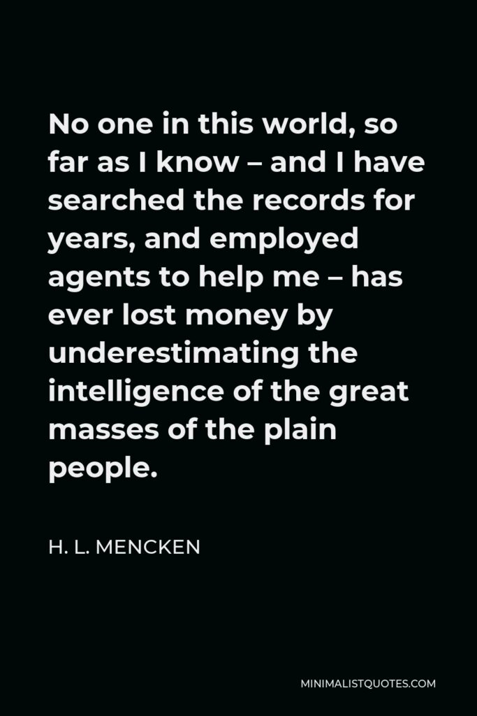 H. L. Mencken Quote - No one in this world, so far as I know – and I have searched the records for years, and employed agents to help me – has ever lost money by underestimating the intelligence of the great masses of the plain people.