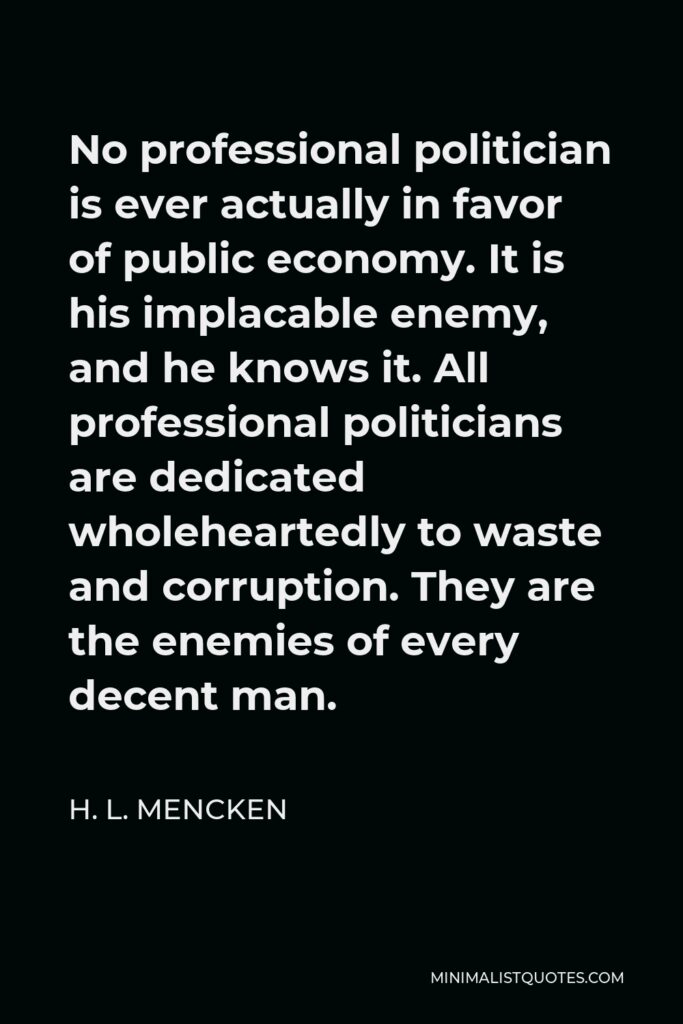 H. L. Mencken Quote - No professional politician is ever actually in favor of public economy. It is his implacable enemy, and he knows it. All professional politicians are dedicated wholeheartedly to waste and corruption. They are the enemies of every decent man.