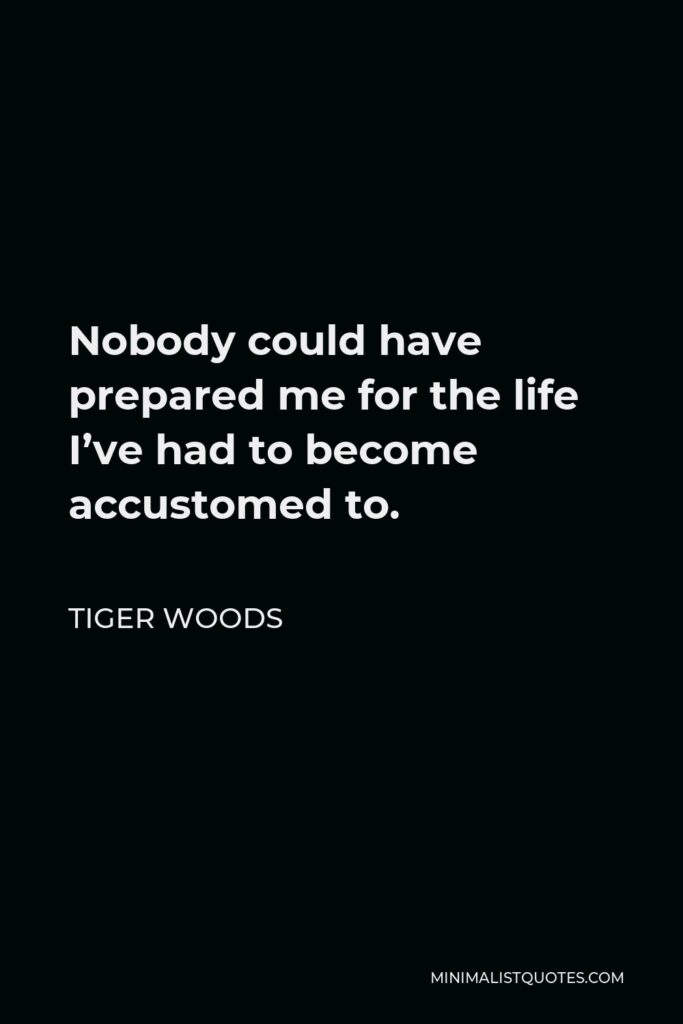 Tiger Woods Quote - Nobody could have prepared me for the life I’ve had to become accustomed to.