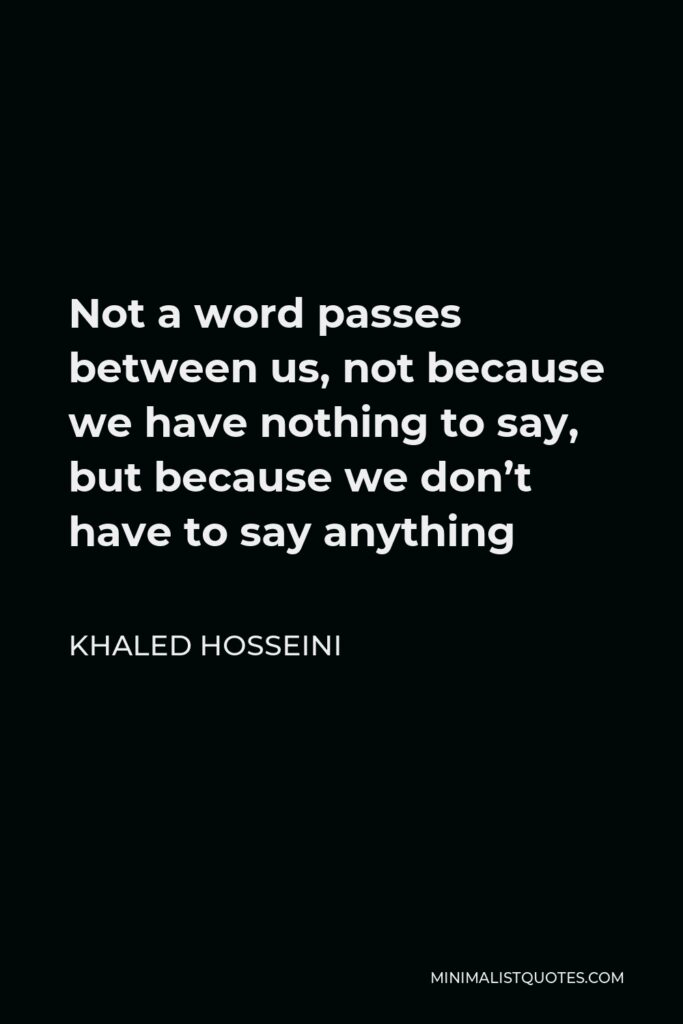 Khaled Hosseini Quote - Not a word passes between us, not because we have nothing to say, but because we don’t have to say anything