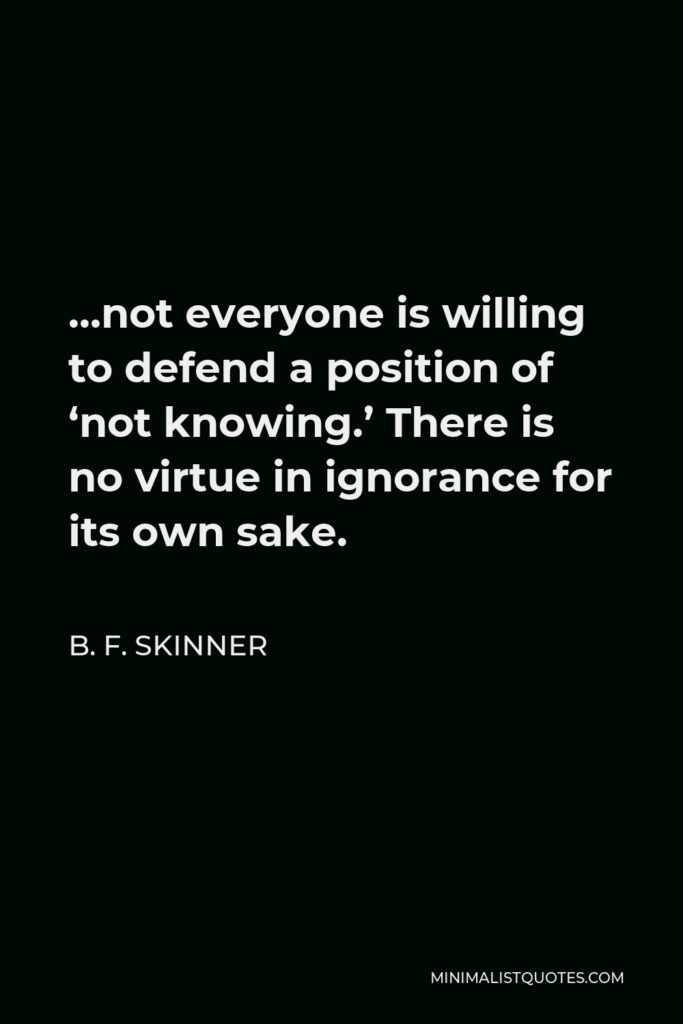 B. F. Skinner Quote - …not everyone is willing to defend a position of ‘not knowing.’ There is no virtue in ignorance for its own sake.