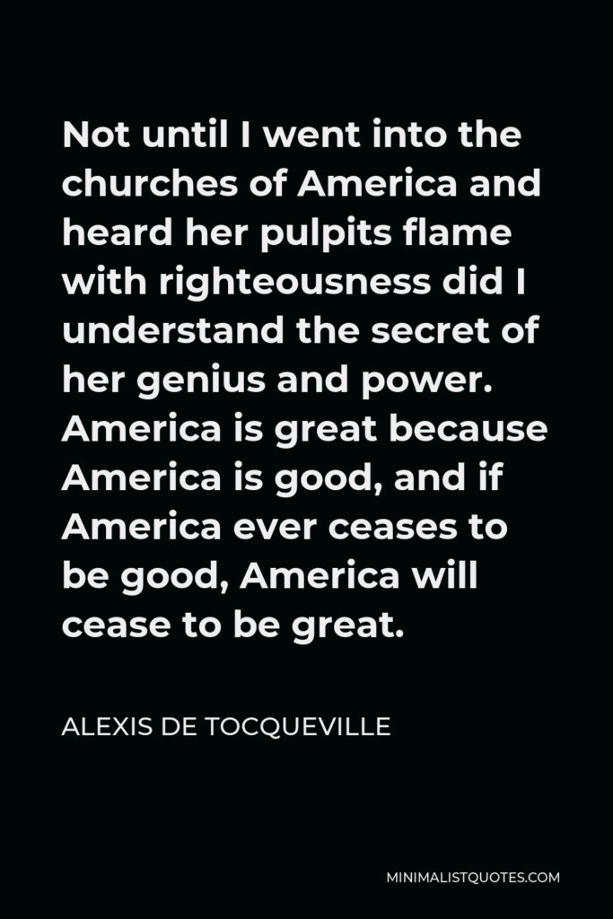 Alexis de Tocqueville Quote - Not until I went into the churches of America and heard her pulpits flame with righteousness did I understand the secret of her genius and power. America is great because America is good, and if America ever ceases to be good, America will cease to be great.