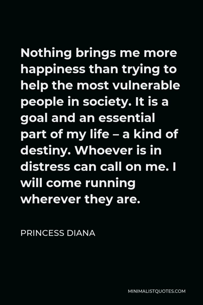 Princess Diana Quote - Nothing brings me more happiness than trying to help the most vulnerable people in society. It is a goal and an essential part of my life – a kind of destiny. Whoever is in distress can call on me. I will come running wherever they are.