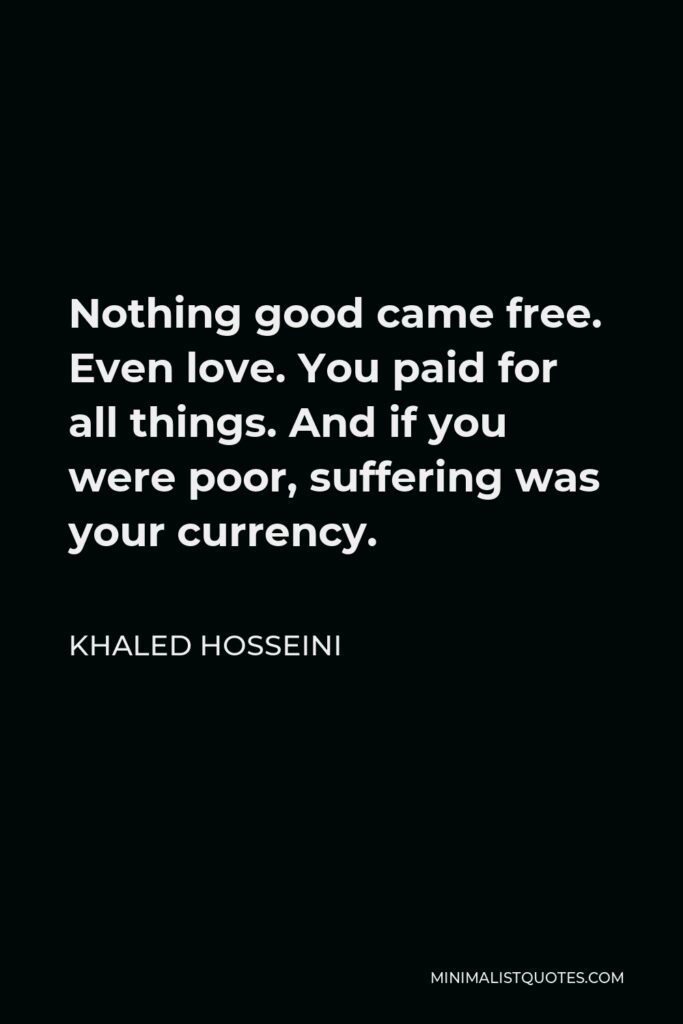 Khaled Hosseini Quote - Nothing good came free. Even love. You paid for all things. And if you were poor, suffering was your currency.
