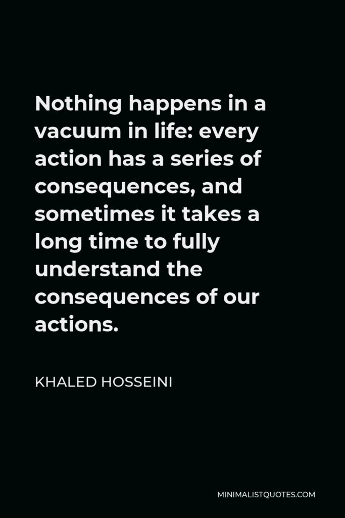 Khaled Hosseini Quote - Nothing happens in a vacuum in life: every action has a series of consequences, and sometimes it takes a long time to fully understand the consequences of our actions.