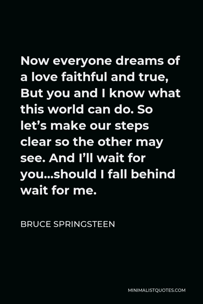 Bruce Springsteen Quote - Now everyone dreams of a love faithful and true, But you and I know what this world can do. So let’s make our steps clear so the other may see. And I’ll wait for you…should I fall behind wait for me.