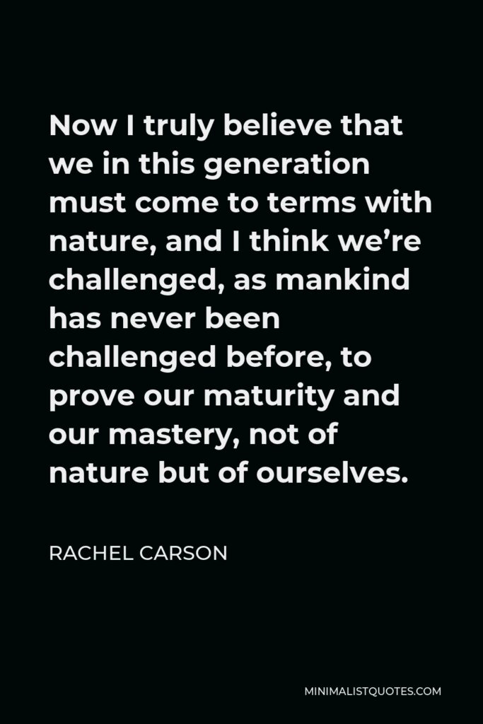 Rachel Carson Quote - Now I truly believe that we in this generation must come to terms with nature, and I think we’re challenged, as mankind has never been challenged before, to prove our maturity and our mastery, not of nature but of ourselves.