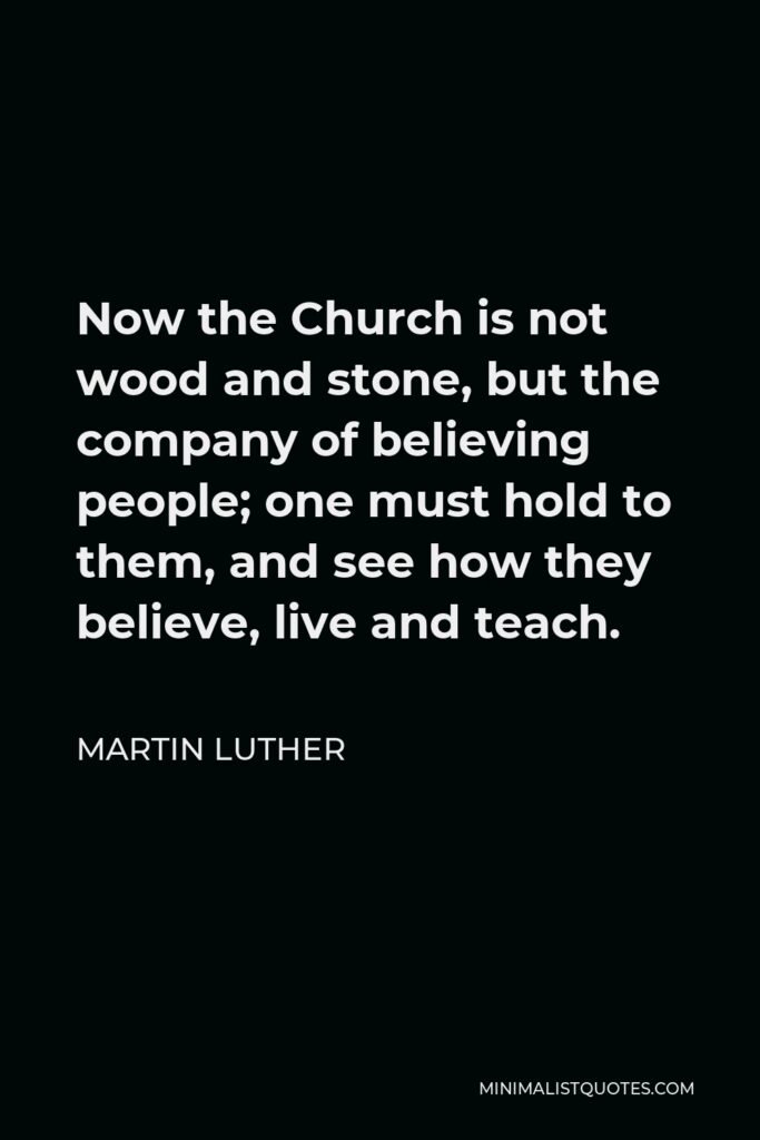 Martin Luther Quote - Now the Church is not wood and stone, but the company of believing people; one must hold to them, and see how they believe, live and teach.