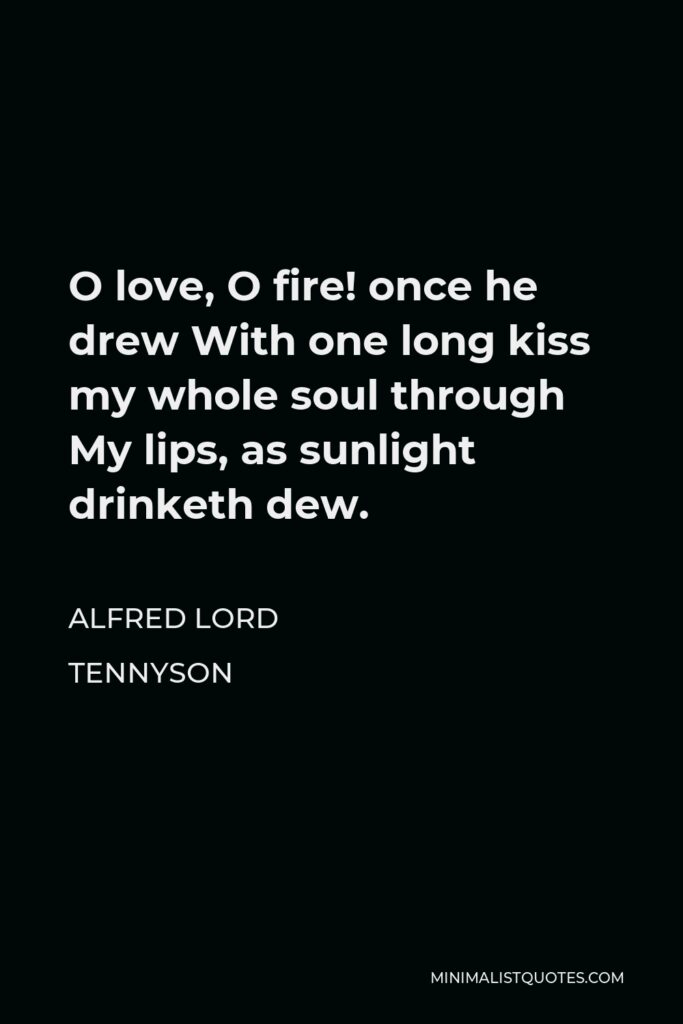 Alfred Lord Tennyson Quote - O love, O fire! once he drew With one long kiss my whole soul through My lips, as sunlight drinketh dew.