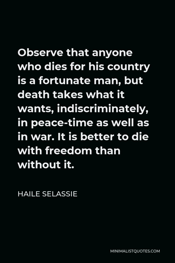 Haile Selassie Quote - Observe that anyone who dies for his country is a fortunate man, but death takes what it wants, indiscriminately, in peace-time as well as in war. It is better to die with freedom than without it.
