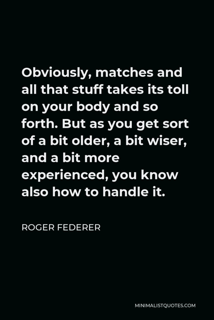 Roger Federer Quote - Obviously, matches and all that stuff takes its toll on your body and so forth. But as you get sort of a bit older, a bit wiser, and a bit more experienced, you know also how to handle it.