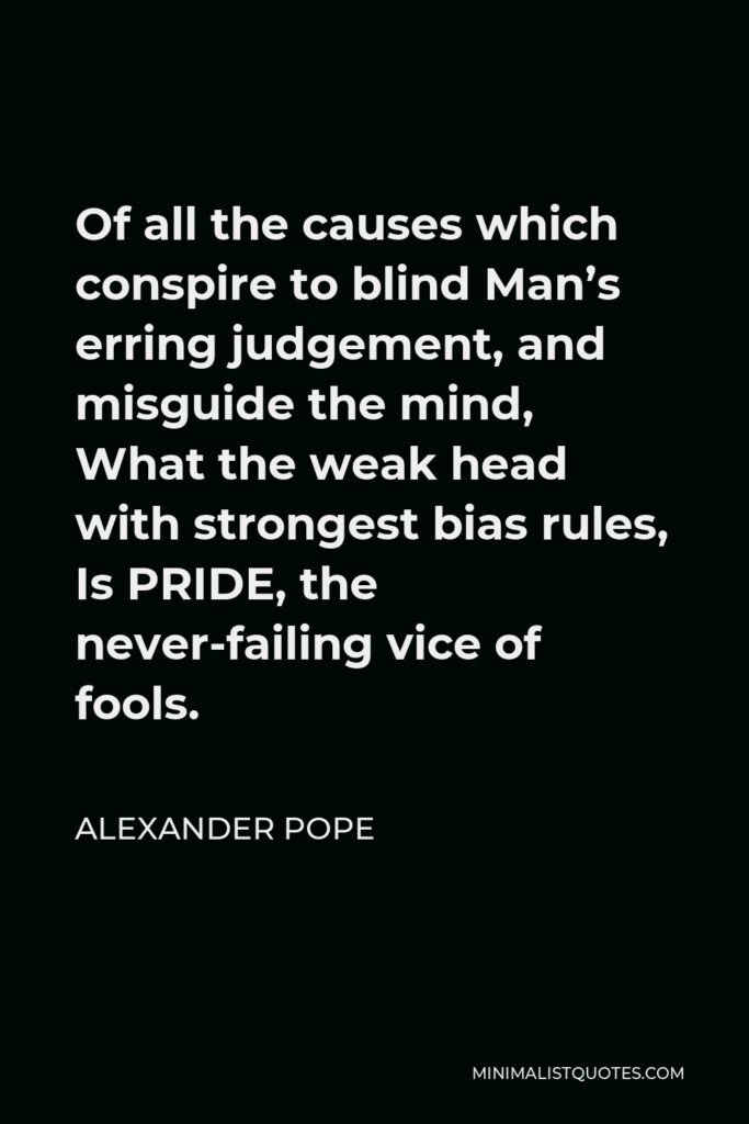 Alexander Pope Quote - Of all the causes which conspire to blind Man’s erring judgement, and misguide the mind, What the weak head with strongest bias rules, Is PRIDE, the never-failing vice of fools.