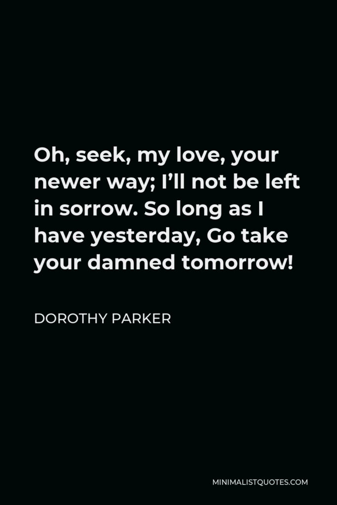 Dorothy Parker Quote - Oh, seek, my love, your newer way; I’ll not be left in sorrow. So long as I have yesterday, Go take your damned tomorrow!