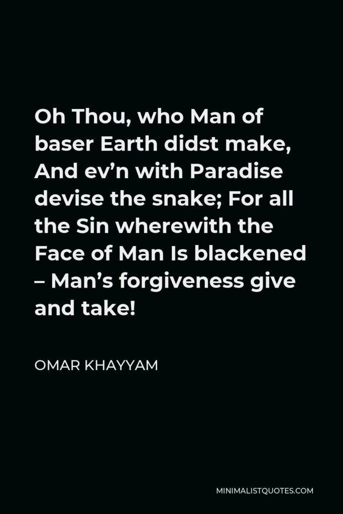 Omar Khayyam Quote - Oh Thou, who Man of baser Earth didst make, And ev’n with Paradise devise the snake; For all the Sin wherewith the Face of Man Is blackened – Man’s forgiveness give and take!
