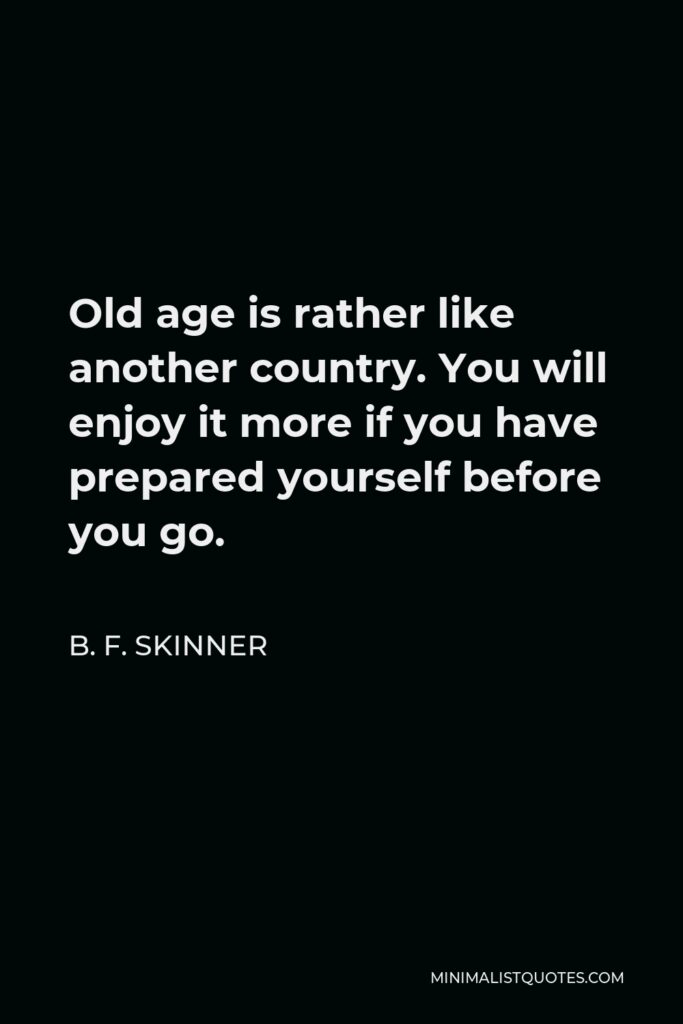 B. F. Skinner Quote - Old age is rather like another country. You will enjoy it more if you have prepared yourself before you go.