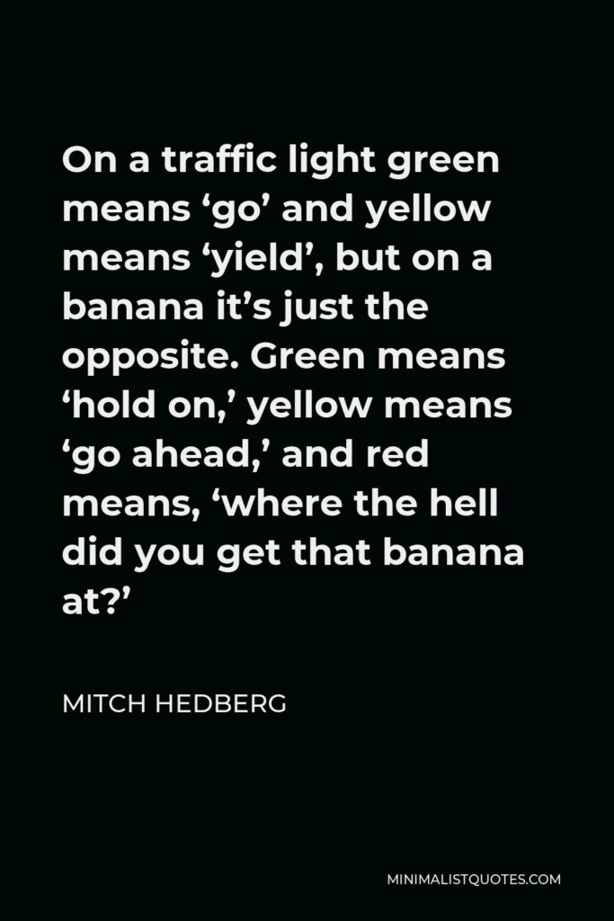 Mitch Hedberg Quote - On a traffic light green means ‘go’ and yellow means ‘yield’, but on a banana it’s just the opposite. Green means ‘hold on,’ yellow means ‘go ahead,’ and red means, ‘where the hell did you get that banana at?’
