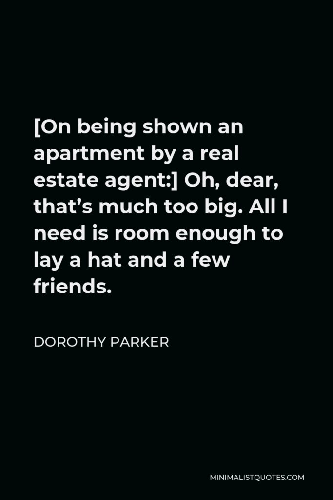 Dorothy Parker Quote - [On being shown an apartment by a real estate agent:] Oh, dear, that’s much too big. All I need is room enough to lay a hat and a few friends.