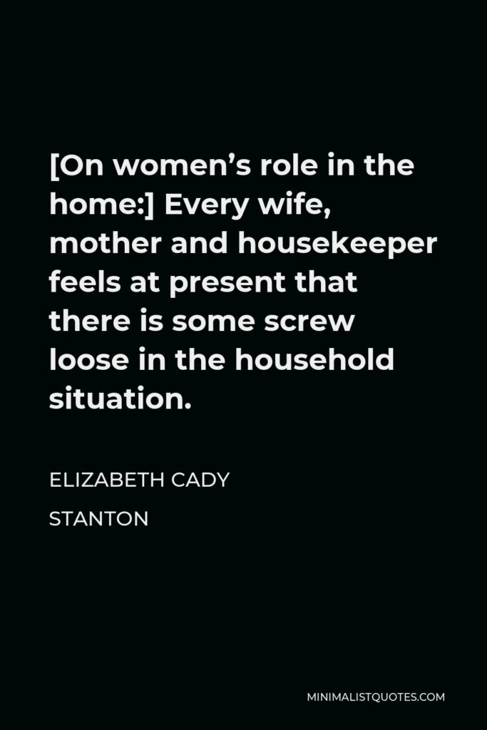 Elizabeth Cady Stanton Quote - [On women’s role in the home:] Every wife, mother and housekeeper feels at present that there is some screw loose in the household situation.