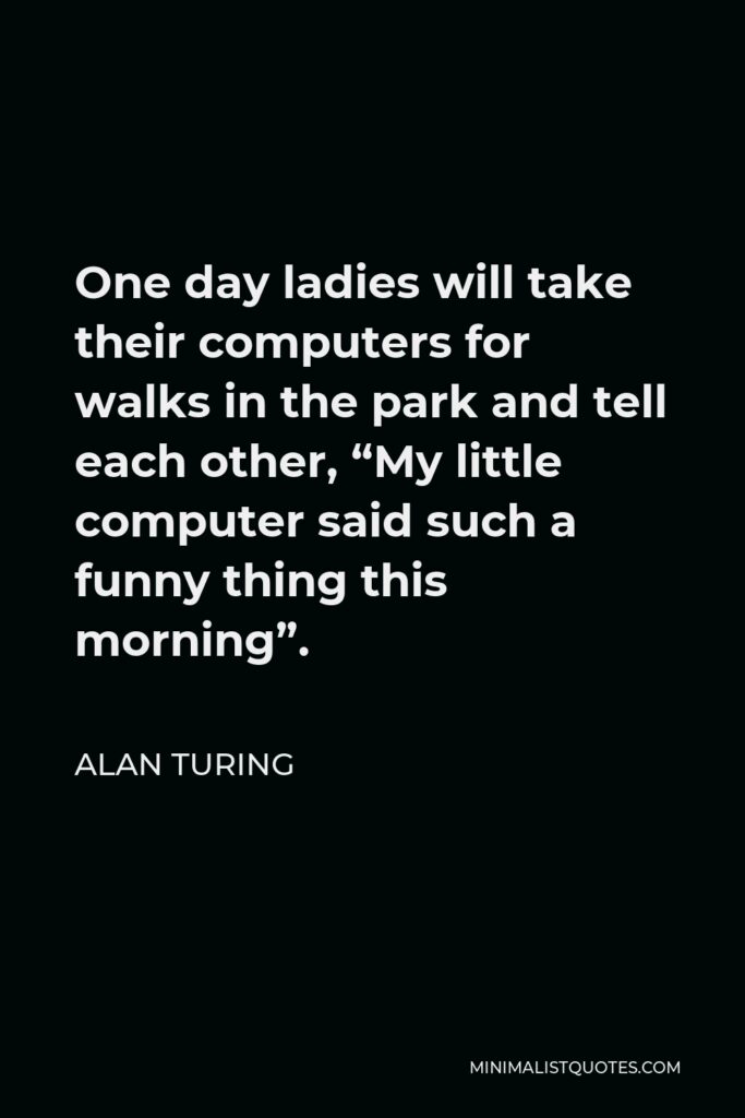 Alan Turing Quote - One day ladies will take their computers for walks in the park and tell each other, “My little computer said such a funny thing this morning”.
