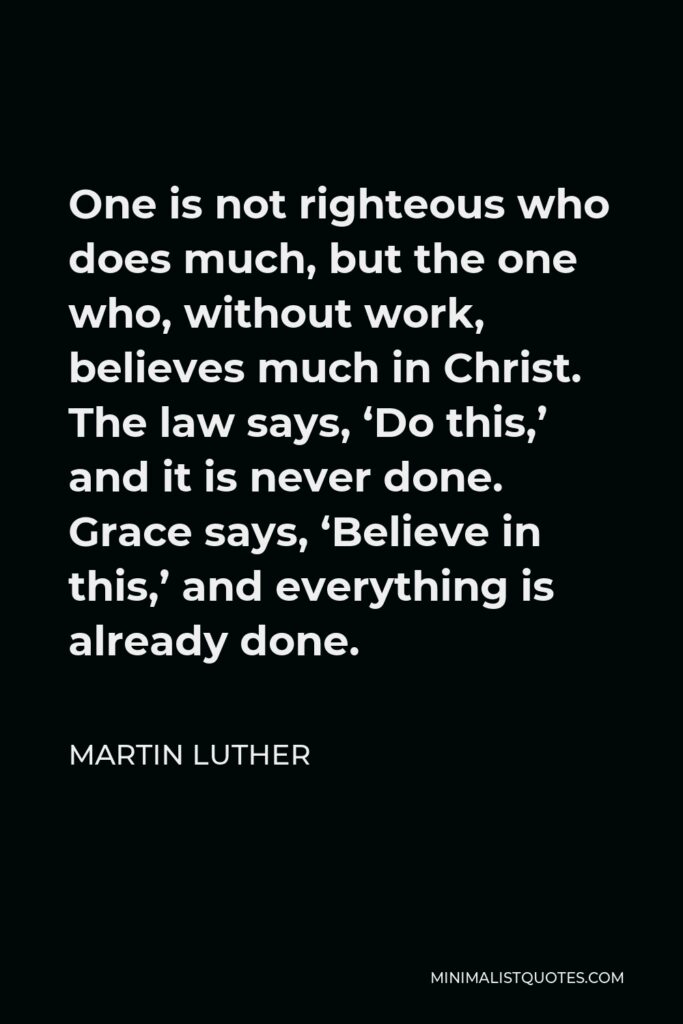 Martin Luther Quote - One is not righteous who does much, but the one who, without work, believes much in Christ. The law says, ‘Do this,’ and it is never done. Grace says, ‘Believe in this,’ and everything is already done.