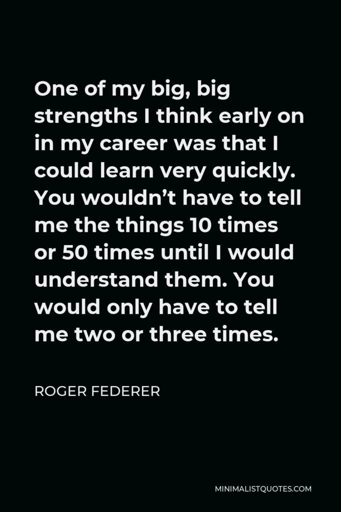 Roger Federer Quote - One of my big, big strengths I think early on in my career was that I could learn very quickly. You wouldn’t have to tell me the things 10 times or 50 times until I would understand them. You would only have to tell me two or three times.