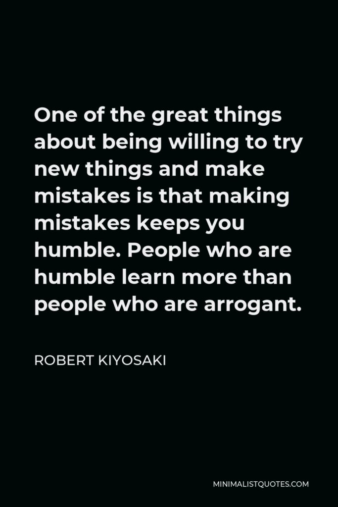 Robert Kiyosaki Quote - One of the great things about being willing to try new things and make mistakes is that making mistakes keeps you humble. People who are humble learn more than people who are arrogant.