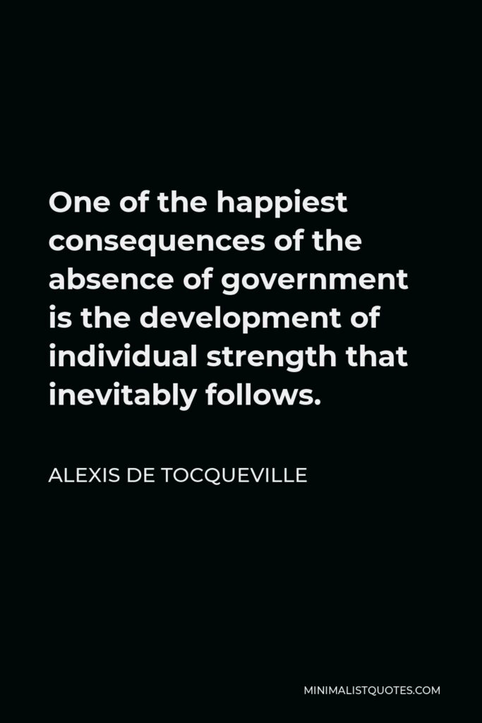 Alexis de Tocqueville Quote - One of the happiest consequences of the absence of government is the development of individual strength that inevitably follows.