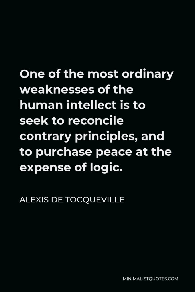 Alexis de Tocqueville Quote - One of the most ordinary weaknesses of the human intellect is to seek to reconcile contrary principles, and to purchase peace at the expense of logic.