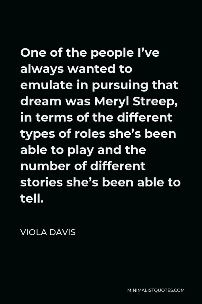 Viola Davis Quote - One of the people I’ve always wanted to emulate in pursuing that dream was Meryl Streep, in terms of the different types of roles she’s been able to play and the number of different stories she’s been able to tell.