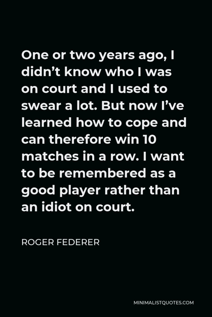 Roger Federer Quote - One or two years ago, I didn’t know who I was on court and I used to swear a lot. But now I’ve learned how to cope and can therefore win 10 matches in a row. I want to be remembered as a good player rather than an idiot on court.