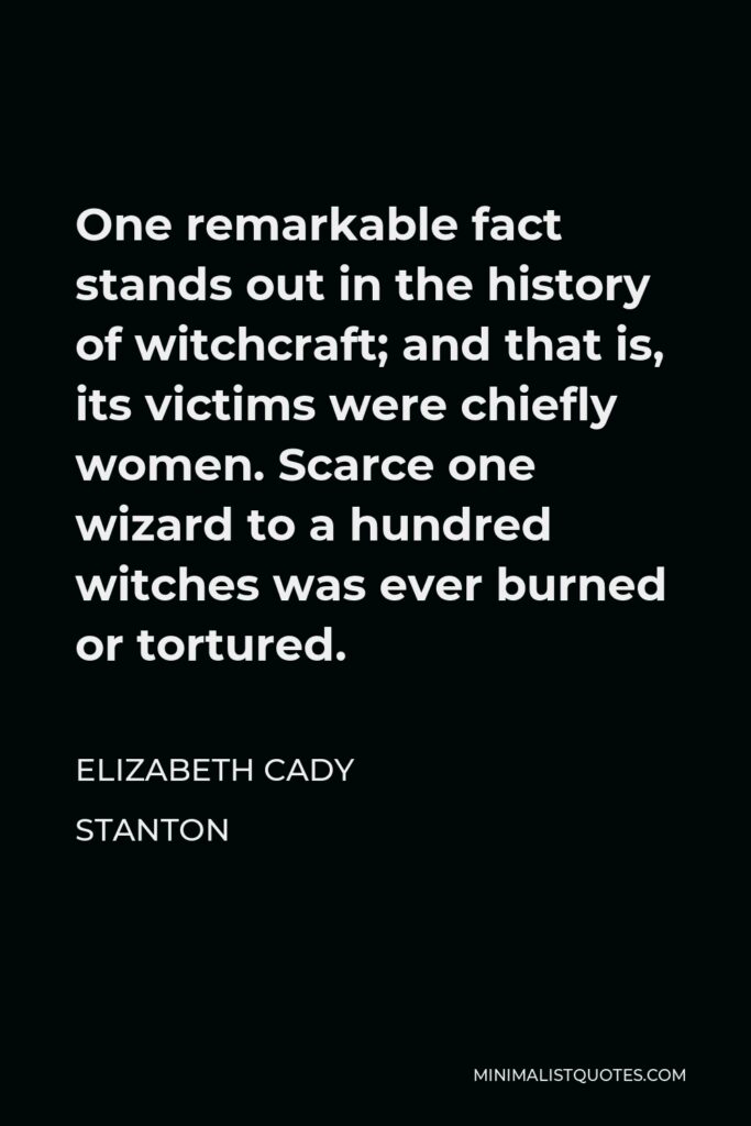 Elizabeth Cady Stanton Quote - One remarkable fact stands out in the history of witchcraft; and that is, its victims were chiefly women. Scarce one wizard to a hundred witches was ever burned or tortured.
