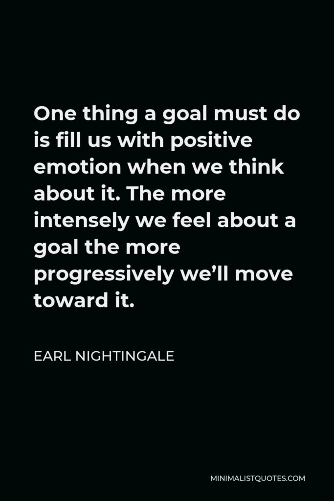 Earl Nightingale Quote - One thing a goal must do is fill us with positive emotion when we think about it. The more intensely we feel about a goal the more progressively we’ll move toward it.