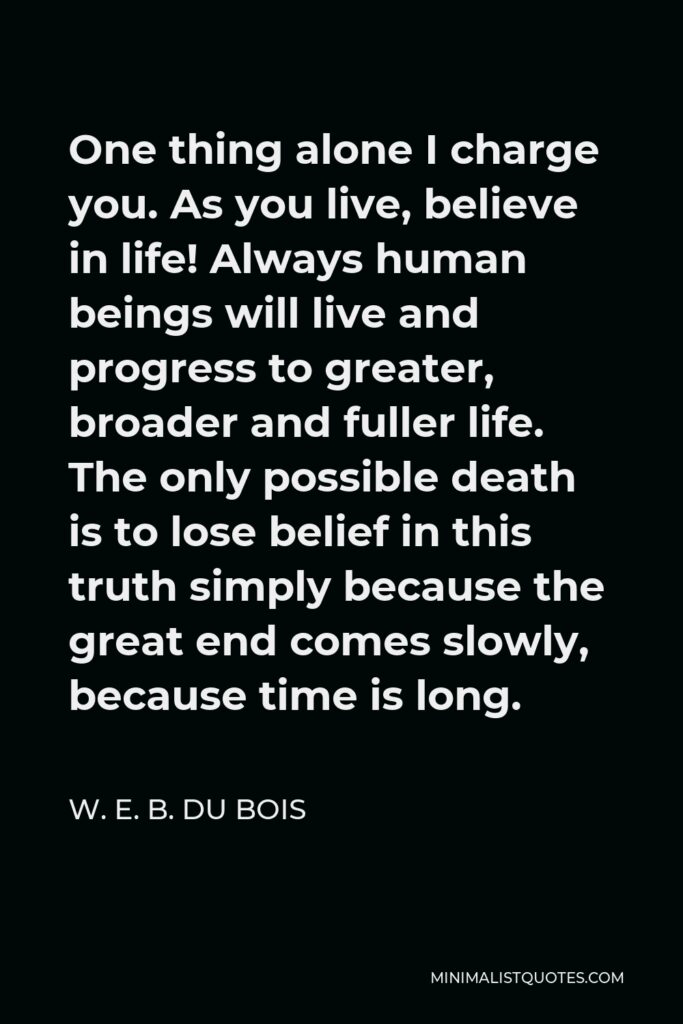 W. E. B. Du Bois Quote - One thing alone I charge you. As you live, believe in life! Always human beings will live and progress to greater, broader and fuller life. The only possible death is to lose belief in this truth simply because the great end comes slowly, because time is long.