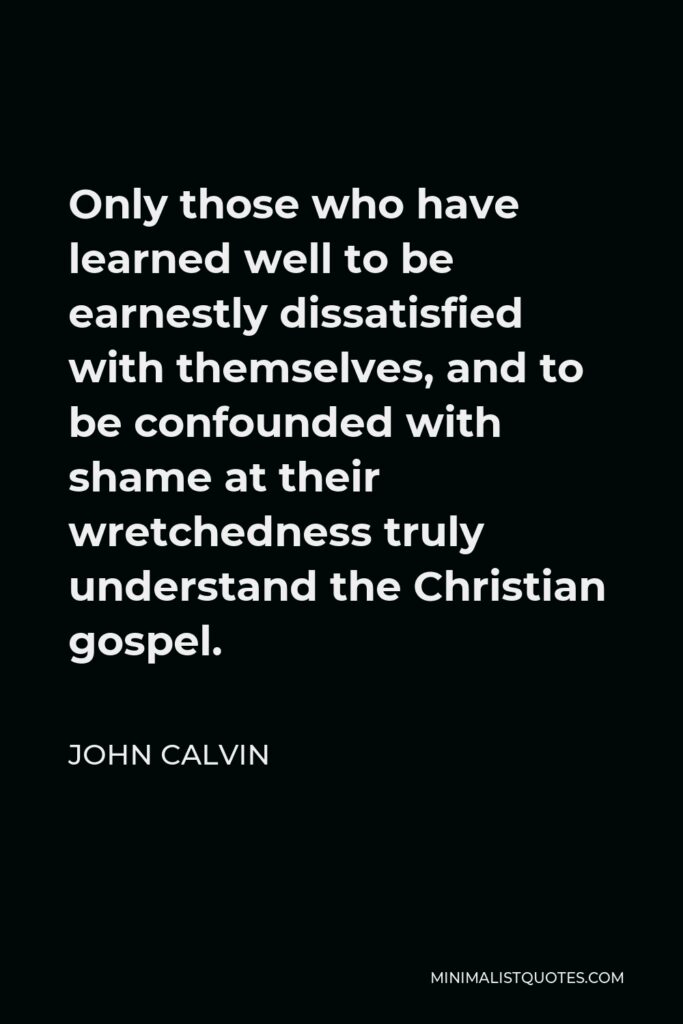 John Calvin Quote - Only those who have learned well to be earnestly dissatisfied with themselves, and to be confounded with shame at their wretchedness truly understand the Christian gospel.