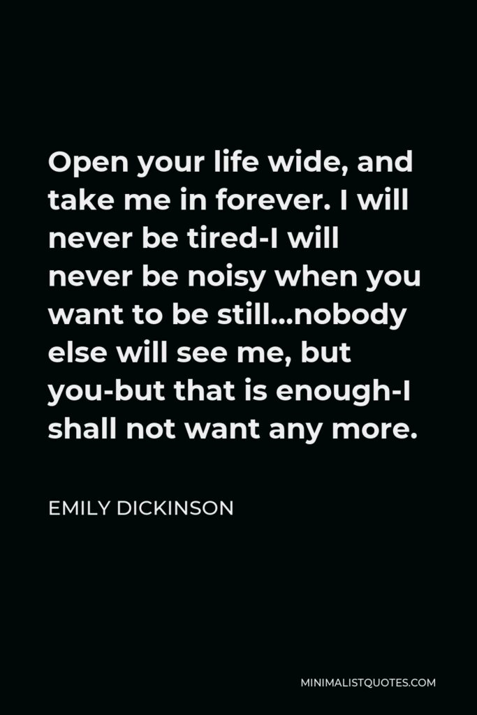 Emily Dickinson Quote - Open your life wide, and take me in forever. I will never be tired-I will never be noisy when you want to be still…nobody else will see me, but you-but that is enough-I shall not want any more.