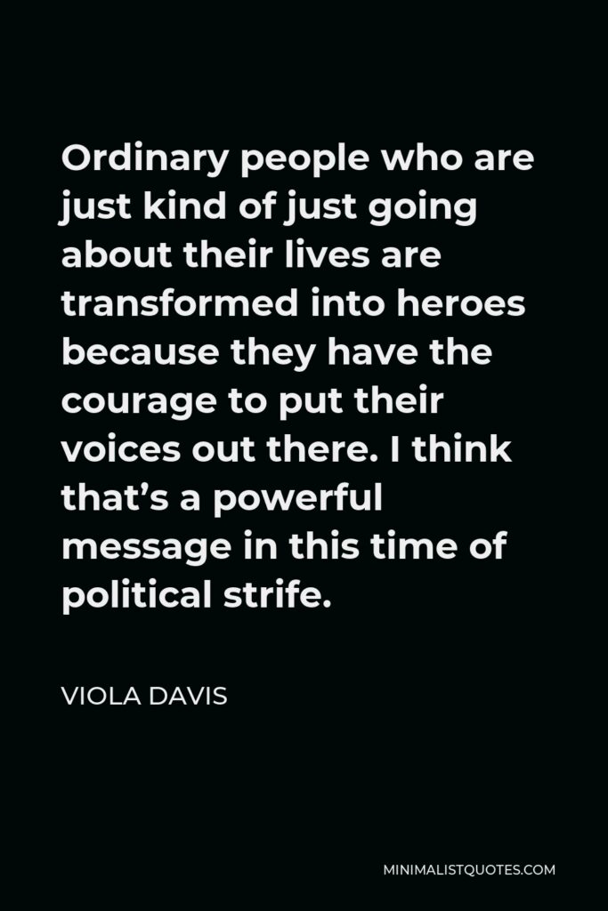 Viola Davis Quote - Ordinary people who are just kind of just going about their lives are transformed into heroes because they have the courage to put their voices out there. And I think that’s a powerful message in this time of political strife.
