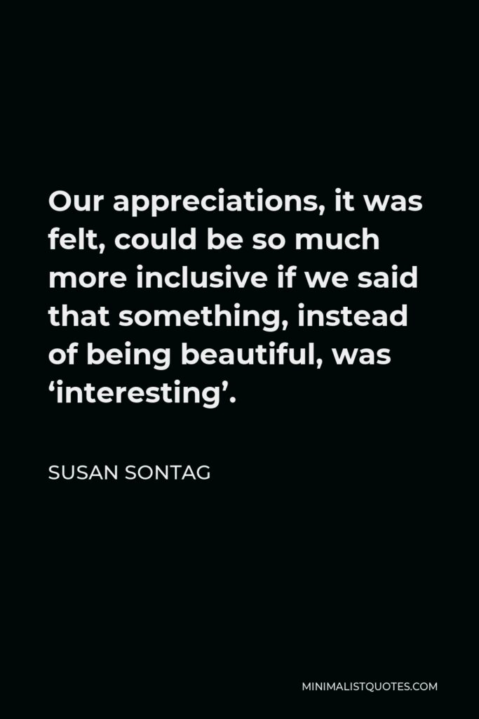 Susan Sontag Quote - Our appreciations, it was felt, could be so much more inclusive if we said that something, instead of being beautiful, was ‘interesting’.