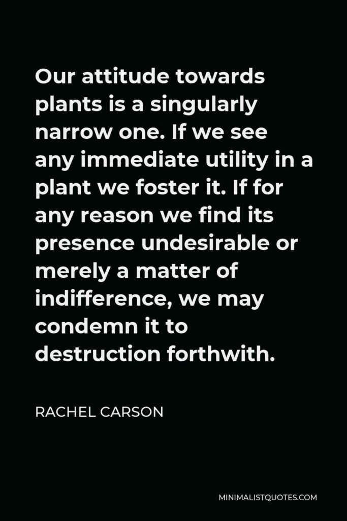 Rachel Carson Quote - Our attitude towards plants is a singularly narrow one. If we see any immediate utility in a plant we foster it. If for any reason we find its presence undesirable or merely a matter of indifference, we may condemn it to destruction forthwith.