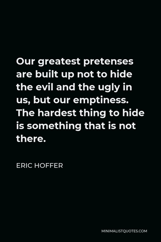 Eric Hoffer Quote - Our greatest pretenses are built up not to hide the evil and the ugly in us, but our emptiness. The hardest thing to hide is something that is not there.