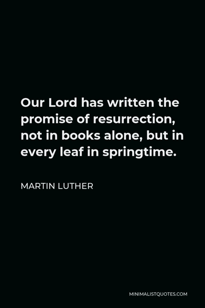 Martin Luther Quote - Our Lord has written the promise of resurrection, not in books alone, but in every leaf in springtime.