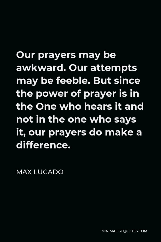 Max Lucado Quote - Our prayers may be awkward. Our attempts may be feeble. But since the power of prayer is in the One who hears it and not in the one who says it, our prayers do make a difference.